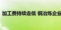 加工费持续走低 铜冶炼企业多措并举渡难关