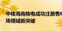 中核海南核电成功注册售电公司 实现电力市场领域新突破