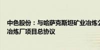 中色股份：与哈萨克斯坦矿业冶炼公司签署14.14亿美元铜冶炼厂项目总协议