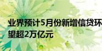 业界预计5月份新增信贷环比增长社融增量有望超2万亿元