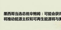 墨西哥当选总统辛鲍姆：可能会获得参议院的绝对多数席位将推动能源主权和可再生能源将与美国建立友好关系