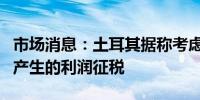 市场消息：土耳其据称考虑对股票和加密资产产生的利润征税