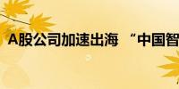 A股公司加速出海 “中国智造”成为主力军