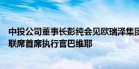 中投公司董事长彭纯会见欧瑞泽集团高级顾问拉法兰与集团联席首席执行官巴维耶