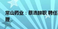 常山药业：蔡浩辞职 聘任高晓东为公司总经理