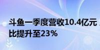 斗鱼一季度营收10.4亿元 广告及其他收入占比提升至23%