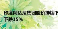 印度阿达尼集团股价持续下跌能源子公司股价下跌15%