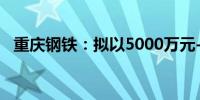 重庆钢铁：拟以5000万元-1亿元回购股份