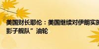 美国财长耶伦：美国继续对伊朗实施制裁但制裁难以遏制“影子舰队”油轮