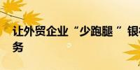 让外贸企业“少跑腿 ”银行落地名录登记业务