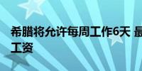 希腊将允许每周工作6天 最高可获115%额外工资