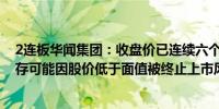 2连板华闻集团：收盘价已连续六个交易日低于1元/股股票存可能因股价低于面值被终止上市风险