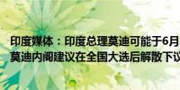 印度媒体：印度总理莫迪可能于6月8日宣誓就任第三任任期莫迪内阁建议在全国大选后解散下议院