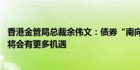 香港金管局总裁余伟文：债券“南向通”仍在起步阶段 未来将会有更多机遇