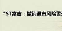 *ST富吉：撤销退市风险警示 6月11日复牌