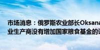 市场消息：俄罗斯农业部长Oksana Lut周五表示俄罗斯农业生产商没有增加国家粮食基金的计划