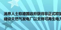 消息人士称德国政府获得非正式欧盟批准支付公用事业公司建设天然气发电厂以支持可再生电力转型