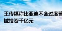 王传福称比亚迪不会过度营销未来将在智驾领域投资千亿元