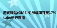 游戏驿站(GME.N)涨幅飙升至17%“咆哮小猫”称将在youtube进行直播