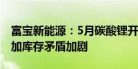 富宝新能源：5月碳酸锂开工率与产量环比增加库存矛盾加剧