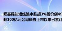 隆基绿能短线跳水跌超3%股价创4年新低公司拟公开发行不超100亿元公司债券上市以来已累计募资394亿元