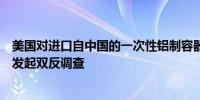 美国对进口自中国的一次性铝制容器、平底锅、托盘和盖子发起双反调查