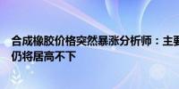 合成橡胶价格突然暴涨分析师：主要受供应端和成本端推动仍将居高不下