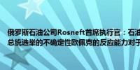 俄罗斯石油公司Rosneft首席执行官：石油市场存在不确定性包括美国总统选举的不确定性欧佩克的反应能力对于石油市场至关重要