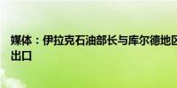 媒体：伊拉克石油部长与库尔德地区官员会晤讨论恢复石油出口