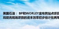 英国石油： BP和WORLEY宣布跨站点项目建立全球战略联盟这一联盟将提高现场项目的资本效率初步估计在两年内可节省4000万美元