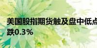 美国股指期货触及盘中低点标普500指数期货跌0.3%