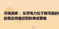 市场消息： 东京电力位于新泻县的柏崎刈羽核电站7号机组的重启将推迟到秋季或更晚