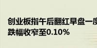 创业板指午后翻红早盘一度跌超1%深证成指跌幅收窄至0.10%