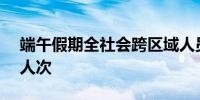 端午假期全社会跨区域人员流动量超6.37亿人次