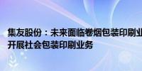 集友股份：未来面临卷烟包装印刷业务下降情况 目前已正常开展社会包装印刷业务