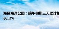 海昌海洋公园：端午假期三天累计接待游客28万人次同比增长12%