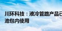 川环科技：液冷管路产品已进入B客户刀片电池包内使用