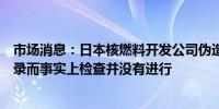 市场消息：日本核燃料开发公司伪造了材料处理设施检查记录而事实上检查并没有进行