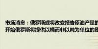 市场消息：俄罗斯或将改变报告原油产量的方式知情人士表示从下个月开始俄罗斯将提供以桶而非以吨为单位的原油产量数据