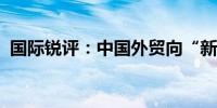 国际锐评：中国外贸向“新”而行无惧挑战