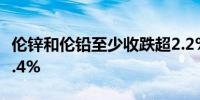 伦锌和伦铅至少收跌超2.2%伦铜和伦铝跌超1.4%