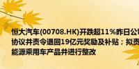 恒大汽车(00708.HK)开跌超11%昨日公司公告称被地方政府解除三份协议并责令退回19亿元奖励及补贴；拟责令天津恒大停止生产、销售新能源乘用车产品并进行整改