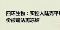 四环生物：实控人陆克平所持4.95%公司股份被司法再冻结