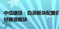 中信建投：白酒板块配置价值凸显旺季来临看好啤酒板块