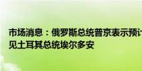 市场消息：俄罗斯总统普京表示预计将于七月在阿斯塔纳会见土耳其总统埃尔多安