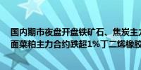 国内期市夜盘开盘铁矿石、焦炭主力合约涨超1%；跌幅方面菜粕主力合约跌超1%丁二烯橡胶、苯乙烯跌近1%