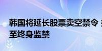 韩国将延长股票卖空禁令 拟将惩处措施加重至终身监禁