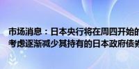 市场消息：日本央行将在周四开始的为期两天的政策会议上考虑逐渐减少其持有的日本政府债券