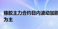 橡胶主力合约日内波动加剧短线建议暂以观望为主