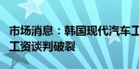 市场消息：韩国现代汽车工会表示与管理层的工资谈判破裂